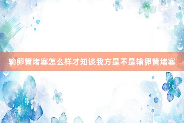 输卵管堵塞怎么样才知谈我方是不是输卵管堵塞