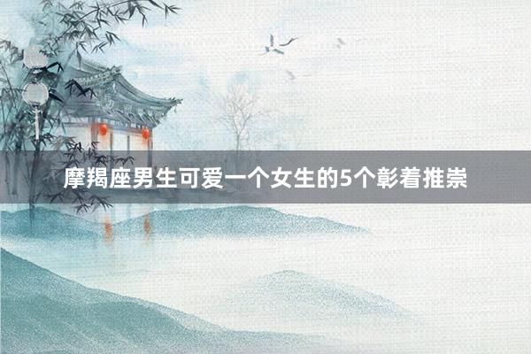 摩羯座男生可爱一个女生的5个彰着推崇